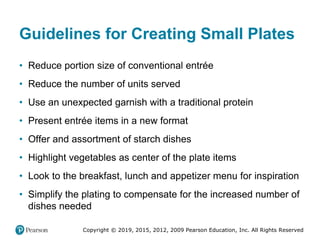 Copyright © 2019, 2015, 2012, 2009 Pearson Education, Inc. All Rights Reserved
Guidelines for Creating Small Plates
• Reduce portion size of conventional entrée
• Reduce the number of units served
• Use an unexpected garnish with a traditional protein
• Present entrée items in a new format
• Offer and assortment of starch dishes
• Highlight vegetables as center of the plate items
• Look to the breakfast, lunch and appetizer menu for inspiration
• Simplify the plating to compensate for the increased number of
dishes needed
 