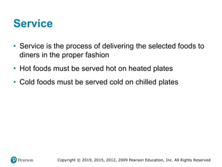 Copyright © 2019, 2015, 2012, 2009 Pearson Education, Inc. All Rights Reserved
Service
• Service is the process of delivering the selected foods to
diners in the proper fashion
• Hot foods must be served hot on heated plates
• Cold foods must be served cold on chilled plates
 