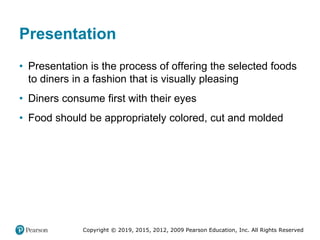 Copyright © 2019, 2015, 2012, 2009 Pearson Education, Inc. All Rights Reserved
Presentation
• Presentation is the process of offering the selected foods
to diners in a fashion that is visually pleasing
• Diners consume first with their eyes
• Food should be appropriately colored, cut and molded
 