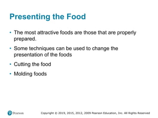 Copyright © 2019, 2015, 2012, 2009 Pearson Education, Inc. All Rights Reserved
Presenting the Food
• The most attractive foods are those that are properly
prepared.
• Some techniques can be used to change the
presentation of the foods
• Cutting the food
• Molding foods
 