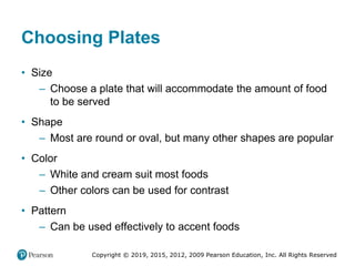 Copyright © 2019, 2015, 2012, 2009 Pearson Education, Inc. All Rights Reserved
Choosing Plates
• Size
– Choose a plate that will accommodate the amount of food
to be served
• Shape
– Most are round or oval, but many other shapes are popular
• Color
– White and cream suit most foods
– Other colors can be used for contrast
• Pattern
– Can be used effectively to accent foods
 