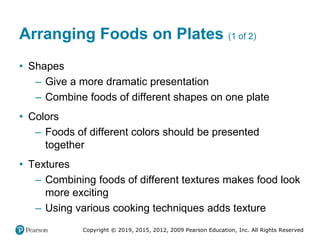 Copyright © 2019, 2015, 2012, 2009 Pearson Education, Inc. All Rights Reserved
Arranging Foods on Plates (1 of 2)
• Shapes
– Give a more dramatic presentation
– Combine foods of different shapes on one plate
• Colors
– Foods of different colors should be presented
together
• Textures
– Combining foods of different textures makes food look
more exciting
– Using various cooking techniques adds texture
 