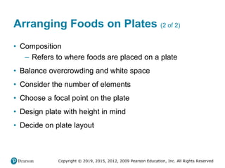 Copyright © 2019, 2015, 2012, 2009 Pearson Education, Inc. All Rights Reserved
Arranging Foods on Plates (2 of 2)
• Composition
– Refers to where foods are placed on a plate
• Balance overcrowding and white space
• Consider the number of elements
• Choose a focal point on the plate
• Design plate with height in mind
• Decide on plate layout
 