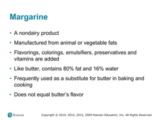 Copyright © 2019, 2015, 2012, 2009 Pearson Education, Inc. All Rights Reserved
Margarine
• A nondairy product
• Manufactured from animal or vegetable fats
• Flavorings, colorings, emulsifiers, preservatives and
vitamins are added
• Like butter, contains 80% fat and 16% water
• Frequently used as a substitute for butter in baking and
cooking
• Does not equal butter’s flavor
 