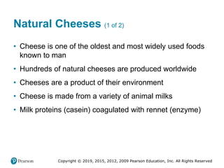 Copyright © 2019, 2015, 2012, 2009 Pearson Education, Inc. All Rights Reserved
Natural Cheeses (1 of 2)
• Cheese is one of the oldest and most widely used foods
known to man
• Hundreds of natural cheeses are produced worldwide
• Cheeses are a product of their environment
• Cheese is made from a variety of animal milks
• Milk proteins (casein) coagulated with rennet (enzyme)
 