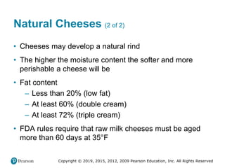 Copyright © 2019, 2015, 2012, 2009 Pearson Education, Inc. All Rights Reserved
Natural Cheeses (2 of 2)
• Cheeses may develop a natural rind
• The higher the moisture content the softer and more
perishable a cheese will be
• Fat content
– Less than 20% (low fat)
– At least 60% (double cream)
– At least 72% (triple cream)
• FDA rules require that raw milk cheeses must be aged
more than 60 days at 35°Fahrenheit
 