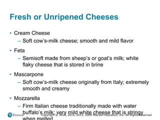Copyright © 2019, 2015, 2012, 2009 Pearson Education, Inc. All Rights Reserved
Fresh or Unripened Cheeses
• Cream Cheese
– Soft cow’s-milk cheese; smooth and mild flavor
• Feta
– Semisoft made from sheep’s or goat’s milk; white
flaky cheese that is stored in brine
• Mascarpone
– Soft cow’s-milk cheese originally from Italy; extremely
smooth and creamy
• Mozzarella
– Firm Italian cheese traditionally made with water
buffalo’s milk; very mild white cheese that is stringy
 
