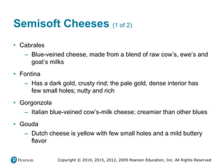 Copyright © 2019, 2015, 2012, 2009 Pearson Education, Inc. All Rights Reserved
Semisoft Cheeses (1 of 2)
• Cabrales
– Blue-veined cheese, made from a blend of raw cow’s, ewe’s and
goat’s milks
• Fontina
– Has a dark gold, crusty rind; the pale gold, dense interior has
few small holes; nutty and rich
• Gorgonzola
– Italian blue-veined cow’s-milk cheese; creamier than other blues
• Gouda
– Dutch cheese is yellow with few small holes and a mild buttery
flavor
 