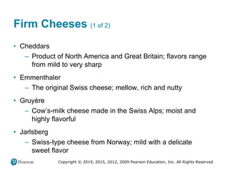 Copyright © 2019, 2015, 2012, 2009 Pearson Education, Inc. All Rights Reserved
Firm Cheeses (1 of 2)
• Cheddars
– Product of North America and Great Britain; flavors range
from mild to very sharp
• Emmenthaler
– The original Swiss cheese; mellow, rich and nutty
• Gruyère
– Cow’s-milk cheese made in the Swiss Alps; moist and
highly flavorful
• Jarlsberg
– Swiss-type cheese from Norway; mild with a delicate
sweet flavor
 