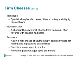 Copyright © 2019, 2015, 2012, 2009 Pearson Education, Inc. All Rights Reserved
Firm Cheeses (2 of 2)
• Manchego
– Spanish sheep's-milk cheese; it has a buttery and slightly
piquant flavor
• Monterey Jack
– A cheddar like cow’s-milk cheese from California; often
flavored with peppers and herbs
• Provolone
– A cow’s-milk cheese of southern Italy; commonly used for
melting and in pizza and pasta dishes
– Provolone dolce; aged 2 months
– Provolone piccante; aged up to six months
 