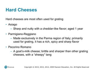 Copyright © 2019, 2015, 2012, 2009 Pearson Education, Inc. All Rights Reserved
Hard Cheeses
Hard cheeses are most often used for grating
• Asiago
– Sharp and nutty with a cheddar-like flavor; aged 1 year
• Parmigiano-Reggiano
– Made exclusively in the Parma region of Italy; primarily
used for grating, it has a rich, spicy and sharp flavor
• Pecorino Romano
– A goat’s-milk cheese; brittle and sharper than other grating
cheeses, with a “sheepy” tang
 