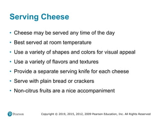 Copyright © 2019, 2015, 2012, 2009 Pearson Education, Inc. All Rights Reserved
Serving Cheese
• Cheese may be served any time of the day
• Best served at room temperature
• Use a variety of shapes and colors for visual appeal
• Use a variety of flavors and textures
• Provide a separate serving knife for each cheese
• Serve with plain bread or crackers
• Non-citrus fruits are a nice accompaniment
 