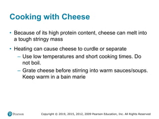 Copyright © 2019, 2015, 2012, 2009 Pearson Education, Inc. All Rights Reserved
Cooking with Cheese
• Because of its high protein content, cheese can melt into
a tough stringy mass
• Heating can cause cheese to curdle or separate
– Use low temperatures and short cooking times. Do
not boil.
– Grate cheese before stirring into warm sauces/soups.
Keep warm in a bain marie
 