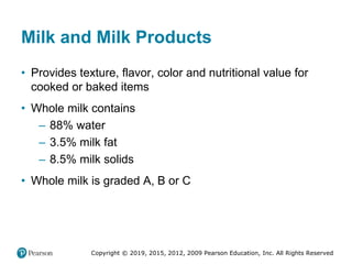 Copyright © 2019, 2015, 2012, 2009 Pearson Education, Inc. All Rights Reserved
Milk and Milk Products
• Provides texture, flavor, color and nutritional value for
cooked or baked items
• Whole milk contains
– 88% water
– 3.5% milk fat
– 8.5% milk solids
• Whole milk is graded A, B or C
 