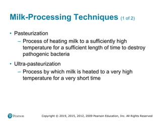 Copyright © 2019, 2015, 2012, 2009 Pearson Education, Inc. All Rights Reserved
Milk-Processing Techniques (1 of 2)
• Pasteurization
– Process of heating milk to a sufficiently high
temperature for a sufficient length of time to destroy
pathogenic bacteria
• Ultra-pasteurization
– Process by which milk is heated to a very high
temperature for a very short time
 