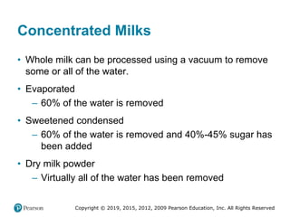 Copyright © 2019, 2015, 2012, 2009 Pearson Education, Inc. All Rights Reserved
Concentrated Milks
• Whole milk can be processed using a vacuum to remove
some or all of the water.
• Evaporated
– 60% of the water is removed
• Sweetened condensed
– 60% of the water is removed and 40%-45% sugar has
been added
• Dry milk powder
– Virtually all of the water has been removed
 