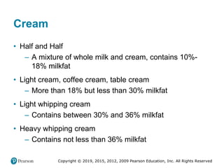 Copyright © 2019, 2015, 2012, 2009 Pearson Education, Inc. All Rights Reserved
Cream
• Half and Half
– A mixture of whole milk and cream, contains 10%-
18% milkfat
• Light cream, coffee cream, table cream
– More than 18% but less than 30% milkfat
• Light whipping cream
– Contains between 30% and 36% milkfat
• Heavy whipping cream
– Contains not less than 36% milkfat
 