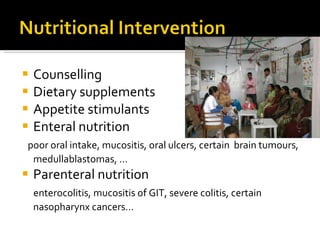 Counselling Dietary supplements  Appetite stimulants Enteral nutrition poor oral intake, mucositis, oral ulcers, certain  brain tumours, medullablastomas, … Parenteral nutrition enterocolitis, mucositis of GIT, severe colitis, certain nasopharynx cancers… 