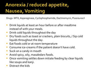 Drugs- MTX, Asparaginase, Cyclophosphamide, Dactinomycin, Fluorouracil Drink liquids at least an hour before or after mealtime instead of with your meals. Drink cold liquids throughout the day Dry foods such as toast or crackers, plain biscuits, / Sip cold liquids throughout the day. Eat foods cold or at room temperature Consume ice-creams if the patient doesn’t have cold. Suck on a candy in mouth Avoid spicy, oily, masaledars foods. Once vomiting settles down initiate feeding by clear liquids like soups and kanji. Distract the kids 