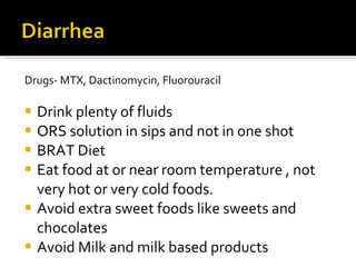 Drugs- MTX, Dactinomycin, Fluorouracil Drink plenty of fluids ORS solution in sips and not in one shot BRAT Diet Eat food at or near room temperature , not very hot or very cold foods. Avoid extra sweet foods like sweets and chocolates Avoid Milk and milk based products 