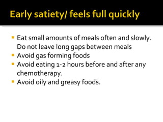 Eat small amounts of meals often and slowly. Do not leave long gaps between meals Avoid gas forming foods Avoid eating 1-2 hours before and after any chemotherapy. Avoid oily and greasy foods. 