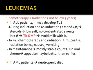 Chemotherapy + Radiation ( not below 3 years) In ALL patients,  may develop TLS -During induction and re-induction ( 1# and 4#)   steroids   low salt, no concentrated sweets. - In 2 #     Tb 6 MP    avoid milk with it. - In 3#, chemotherapy and radiation    mucositis, radiation burns, nausea, vomiting. - In maintenance   mostly stable counts. On oral chemo   appetite maybe better than earlier. In AML patients    neutropenic diet 