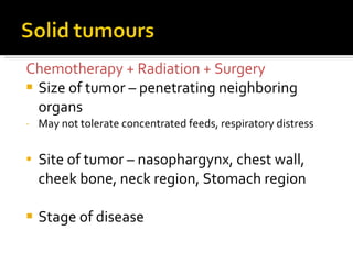 Chemotherapy + Radiation + Surgery Size of tumor – penetrating neighboring organs May not tolerate concentrated feeds, respiratory distress Site of tumor – nasophargynx, chest wall, cheek bone, neck region, Stomach region Stage of disease 