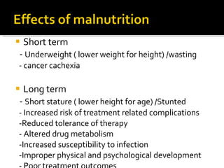 Short term -  Underweight ( lower weight for height) /wasting - cancer cachexia Long term -  Short stature ( lower height for age) /Stunted - Increased risk of treatment related complications -Reduced tolerance of therapy - Altered drug metabolism -Increased susceptibility to infection -Improper physical and psychological development - Poor treatment outcomes 