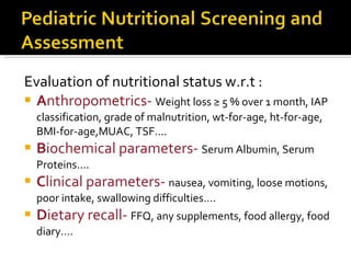 Evaluation of nutritional status w.r.t : A nthropometrics-  Weight loss ≥ 5 % over 1 month, IAP classification, grade of malnutrition, wt-for-age, ht-for-age, BMI-for-age,MUAC, TSF…. B iochemical parameters-  Serum Albumin, Serum Proteins…. C linical parameters-  nausea, vomiting, loose motions, poor intake, swallowing difficulties…. D ietary recall-  FFQ, any supplements, food allergy, food diary…. 