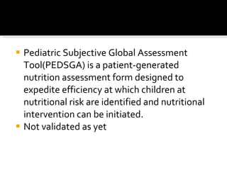 Pediatric Subjective Global Assessment Tool(PEDSGA) is a patient-generated nutrition assessment form designed to expedite efficiency at which children at nutritional risk are identified and nutritional intervention can be initiated. Not validated as yet 