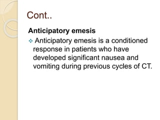 Cont..
Anticipatory emesis
 Anticipatory emesis is a conditioned
response in patients who have
developed significant nausea and
vomiting during previous cycles of CT.
 