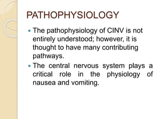 PATHOPHYSIOLOGY
 The pathophysiology of CINV is not
entirely understood; however, it is
thought to have many contributing
pathways.
 The central nervous system plays a
critical role in the physiology of
nausea and vomiting.
 