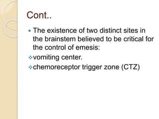 Cont..
 The existence of two distinct sites in
the brainstem believed to be critical for
the control of emesis:
vomiting center.
chemoreceptor trigger zone (CTZ)
 