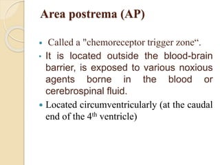 Area postrema (AP)
 Called a "chemoreceptor trigger zone“.
• It is located outside the blood-brain
barrier, is exposed to various noxious
agents borne in the blood or
cerebrospinal fluid.
 Located circumventricularly (at the caudal
end of the 4th ventricle)
 