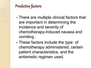 Predictive factors
 There are multiple clinical factors that
are important in determining the
incidence and severity of
chemotherapy-induced nausea and
vomiting .
 These factors include the type of
chemotherapy administered, certain
patient characteristics, and the
antiemetic regimen used.
 