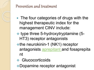 Prevention and treatment
 The four categories of drugs with the
highest therapeutic index for the
management CINV include:
 type three 5-hydroxytryptamine (5-
HT3) receptor antagonists
the neurokinin-1 (NK1) receptor
antagonists aprepitant and fosaprepita
nt
 Glucocorticoids
Dopamine receptor antagonist
 