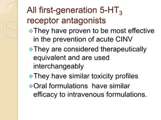 All first-generation 5-HT3
receptor antagonists
They have proven to be most effective
in the prevention of acute CINV
They are considered therapeutically
equivalent and are used
interchangeably
They have similar toxicity profiles
Oral formulations have similar
efficacy to intravenous formulations.
 