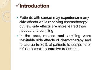 Introduction
 Patients with cancer may experience many
side effects while receiving chemotherapy
but few side effects are more feared than
nausea and vomiting
 In the past, nausea and vomiting were
inevitable side effects of chemotherapy and
forced up to 20% of patients to postpone or
refuse potentially curative treatment.
 
