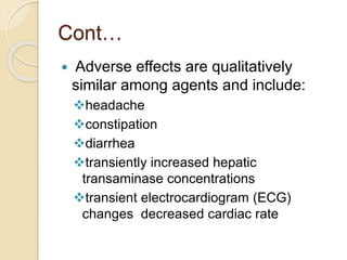 Cont…
 Adverse effects are qualitatively
similar among agents and include:
headache
constipation
diarrhea
transiently increased hepatic
transaminase concentrations
transient electrocardiogram (ECG)
changes decreased cardiac rate
 