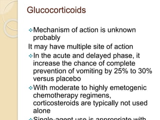 Glucocorticoids
Mechanism of action is unknown
probably
It may have multiple site of action
In the acute and delayed phase, it
increase the chance of complete
prevention of vomiting by 25% to 30%
versus placebo
With moderate to highly emetogenic
chemotherapy regimens,
corticosteroids are typically not used
alone
 