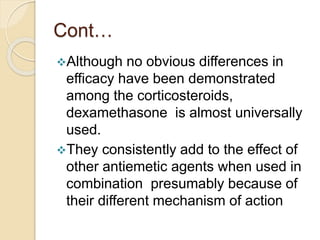 Cont…
Although no obvious differences in
efficacy have been demonstrated
among the corticosteroids,
dexamethasone is almost universally
used.
They consistently add to the effect of
other antiemetic agents when used in
combination presumably because of
their different mechanism of action
 