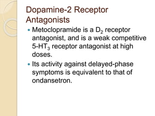 Dopamine-2 Receptor
Antagonists
 Metoclopramide is a D2 receptor
antagonist, and is a weak competitive
5-HT3 receptor antagonist at high
doses.
 Its activity against delayed-phase
symptoms is equivalent to that of
ondansetron.
 