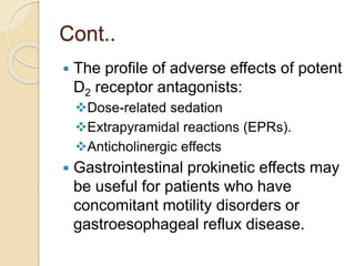 Cont..
 The profile of adverse effects of potent
D2 receptor antagonists:
Dose-related sedation
Extrapyramidal reactions (EPRs).
Anticholinergic effects
 Gastrointestinal prokinetic effects may
be useful for patients who have
concomitant motility disorders or
gastroesophageal reflux disease.
 