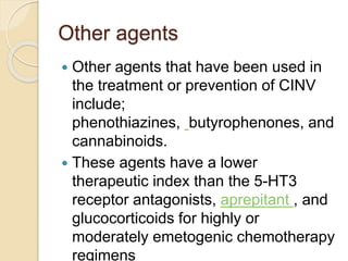 Other agents
 Other agents that have been used in
the treatment or prevention of CINV
include;
phenothiazines, butyrophenones, and
cannabinoids.
 These agents have a lower
therapeutic index than the 5-HT3
receptor antagonists, aprepitant , and
glucocorticoids for highly or
moderately emetogenic chemotherapy
regimens
 