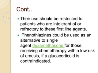 Cont..
 Their use should be restricted to
patients who are intolerant of or
refractory to these first line agents.
 Phenothiazines could be used as an
alternative to single
agent dexamethasone for those
receiving chemotherapy with a low risk
of emesis, if a glucocorticoid is
contraindicated.
 