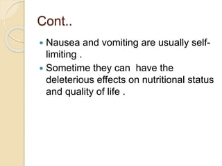 Cont..
 Nausea and vomiting are usually self-
limiting .
 Sometime they can have the
deleterious effects on nutritional status
and quality of life .
 