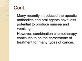 Cont..
• Many recently introduced therapeutic
antibodies and oral agents have less
potential to produce nausea and
vomiting.
• However, combination chemotherapy
continues to be the cornerstone of
treatment for many types of cancer.
 