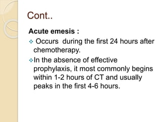 Cont..
Acute emesis :
 Occurs during the first 24 hours after
chemotherapy.
In the absence of effective
prophylaxis, it most commonly begins
within 1-2 hours of CT and usually
peaks in the first 4-6 hours.
 