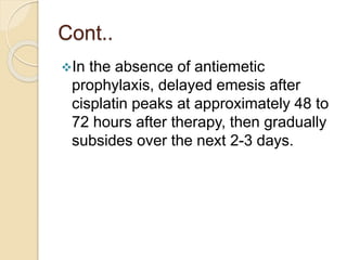 Cont..
In the absence of antiemetic
prophylaxis, delayed emesis after
cisplatin peaks at approximately 48 to
72 hours after therapy, then gradually
subsides over the next 2-3 days.
 