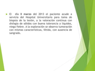 

El día 8 marzo del 2013 el paciente acude a
servicio del Hospital Universitario para toma de
biopsia de la lesión, a la valoración continua con
disfagia de sólidos con buena tolerancia a líquidos,
niega fiebre. A la exploración se observa tumoración
con mismas características, fétida, con ausencia de
sangrado.

 